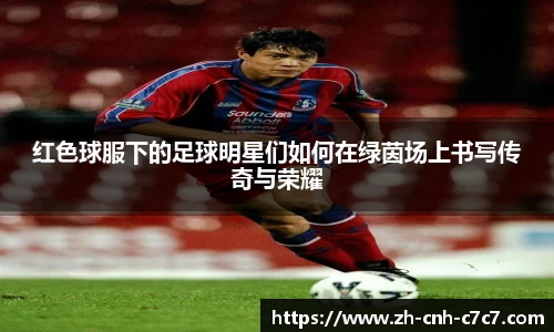红色球服下的足球明星们如何在绿茵场上书写传奇与荣耀